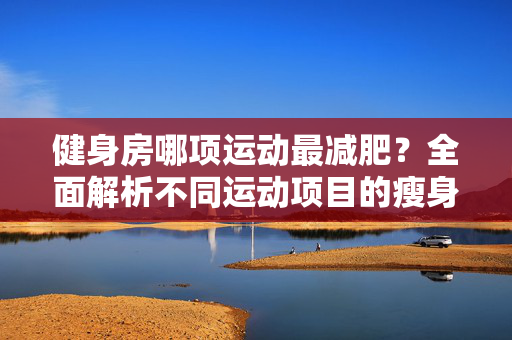 健身房哪项运动最减肥？全面解析不同运动项目的瘦身效果