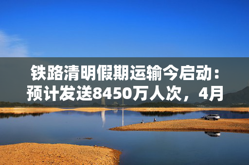 铁路清明假期运输今启动：预计发送8450万人次，4月4日为最高峰日