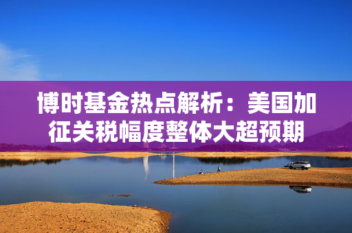 博时基金热点解析：美国加征关税幅度整体大超预期