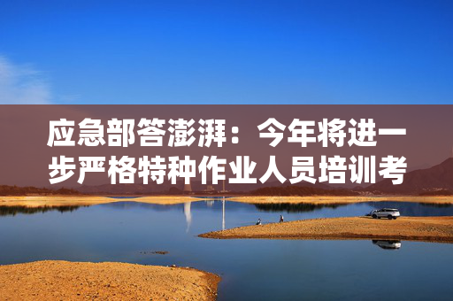应急部答澎湃：今年将进一步严格特种作业人员培训考试管理