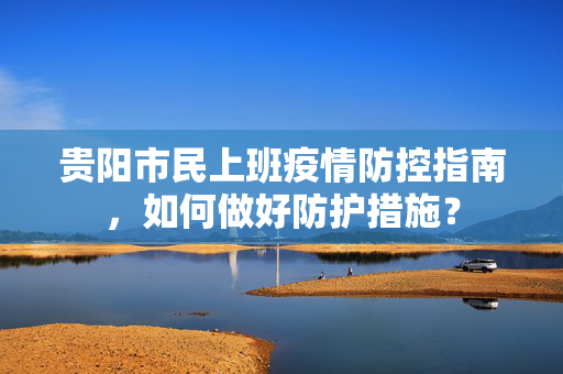 贵阳市民上班疫情防控指南，如何做好防护措施？