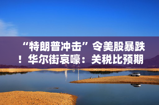 “特朗普冲击”令美股暴跌！华尔街哀嚎：关税比预期更糟糕！
