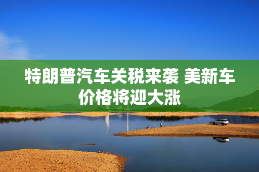 特朗普汽车关税来袭 美新车价格将迎大涨