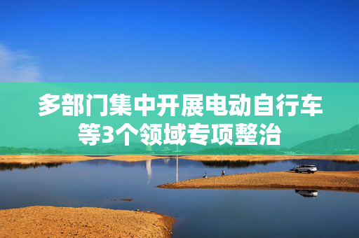 多部门集中开展电动自行车等3个领域专项整治