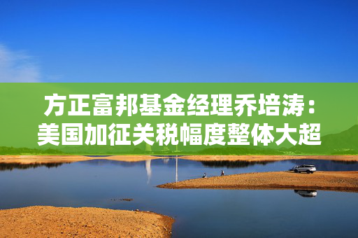 方正富邦基金经理乔培涛：美国加征关税幅度整体大超预期 高股息板块有望阶段性受益