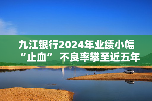 九江银行2024年业绩小幅“止血” 不良率攀至近五年最高