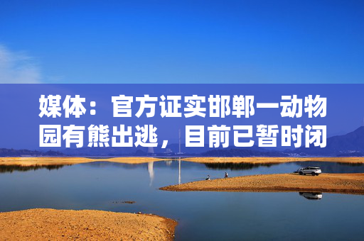 媒体：官方证实邯郸一动物园有熊出逃，目前已暂时闭园
