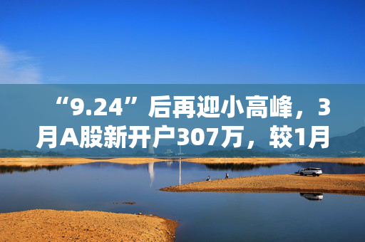“9.24”后再迎小高峰，3月A股新开户307万，较1月翻倍