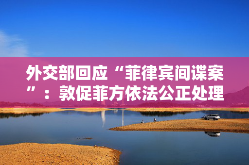 外交部回应“菲律宾间谍案”：敦促菲方依法公正处理涉及中国公民的个案
