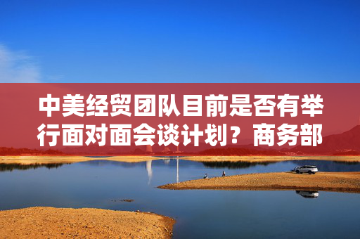 中美经贸团队目前是否有举行面对面会谈计划？商务部回应