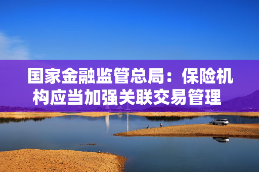 国家金融监管总局：保险机构应当加强关联交易管理 建立重大股权投资责任追究制度