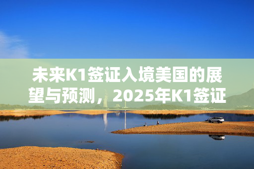 未来K1签证入境美国的展望与预测，2025年K1签证能否顺利入境美国探讨