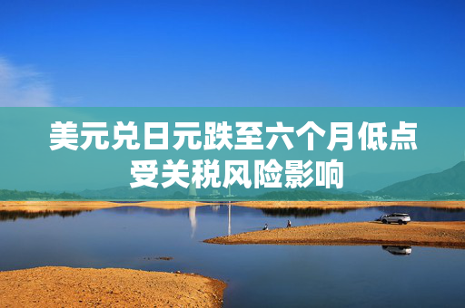 美元兑日元跌至六个月低点 受关税风险影响