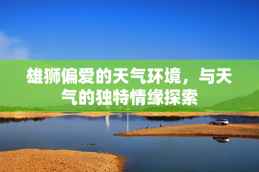 雄狮偏爱的天气环境，与天气的独特情缘探索