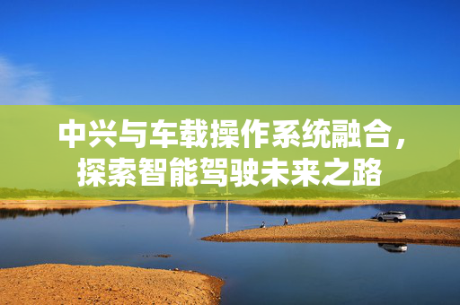 中兴与车载操作系统融合，探索智能驾驶未来之路