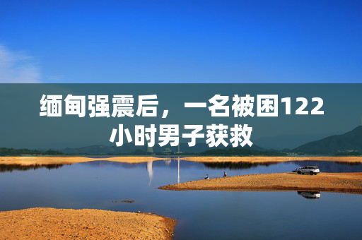缅甸强震后，一名被困122小时男子获救