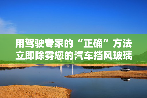 用驾驶专家的“正确”方法立即除雾您的汽车挡风玻璃