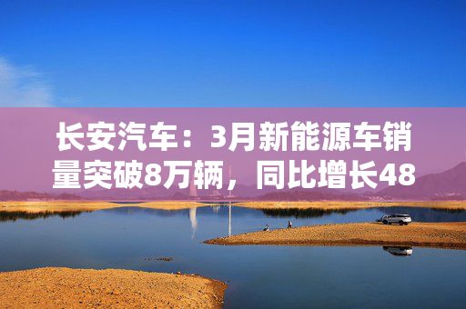 长安汽车：3月新能源车销量突破8万辆，同比增长48.9%