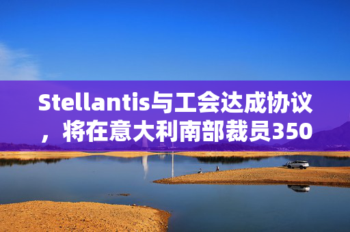 Stellantis与工会达成协议，将在意大利南部裁员350人