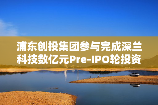 浦东创投集团参与完成深兰科技数亿元Pre-IPO轮投资