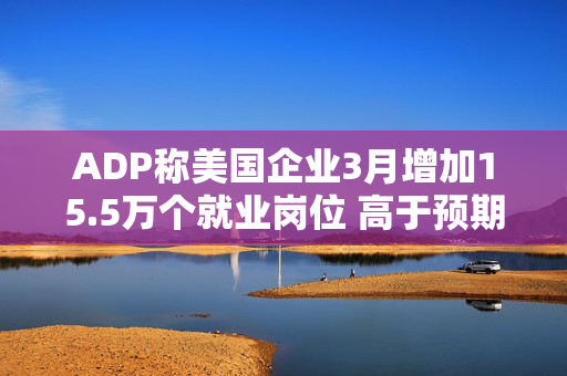 ADP称美国企业3月增加15.5万个就业岗位 高于预期