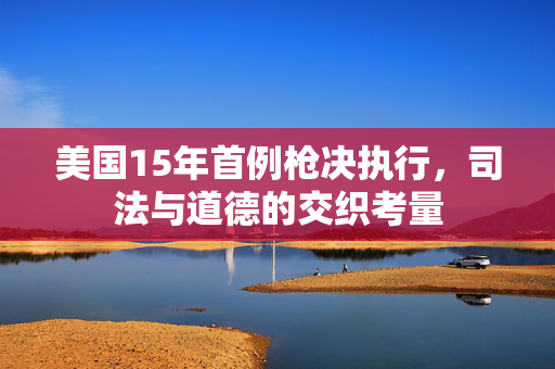 美国15年首例枪决执行，司法与道德的交织考量