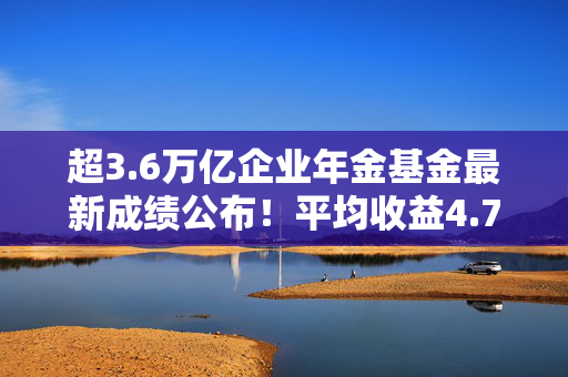 超3.6万亿企业年金基金最新成绩公布！平均收益4.77%，哪家领跑？