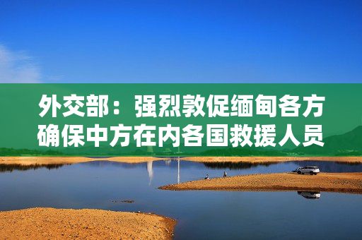 外交部：强烈敦促缅甸各方确保中方在内各国救援人员和物资安全