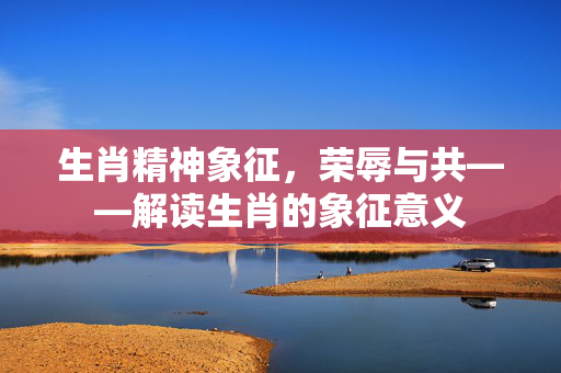 生肖精神象征，荣辱与共——解读生肖的象征意义