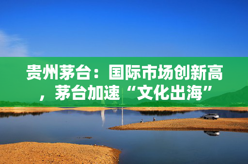 贵州茅台：国际市场创新高，茅台加速“文化出海”