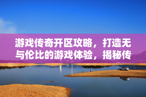 游戏传奇开区攻略，打造无与伦比的游戏体验，揭秘传奇开区策略！
