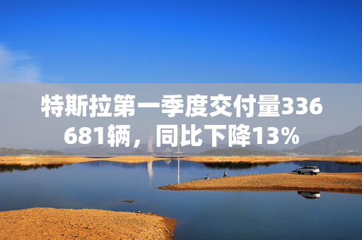 特斯拉第一季度交付量336681辆，同比下降13%