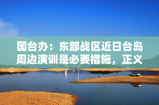 国台办：东部战区近日台岛周边演训是必要措施，正义之举