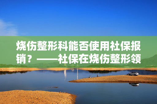 烧伤整形科能否使用社保报销？——社保在烧伤整形领域的适用范围解析
