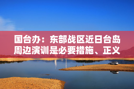 国台办：东部战区近日台岛周边演训是必要措施、正义之举