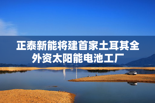 正泰新能将建首家土耳其全外资太阳能电池工厂
