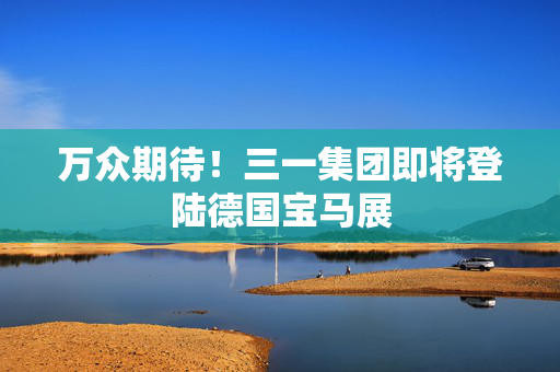 万众期待！三一集团即将登陆德国宝马展