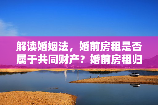 解读婚姻法，婚前房租是否属于共同财产？婚前房租归属问题深度解析。