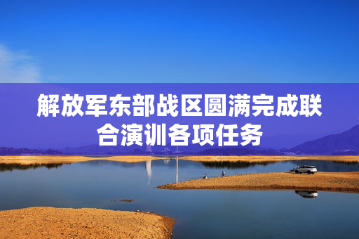 解放军东部战区圆满完成联合演训各项任务