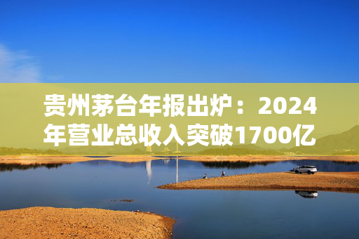 贵州茅台年报出炉：2024年营业总收入突破1700亿元，拟分红346.71亿元
