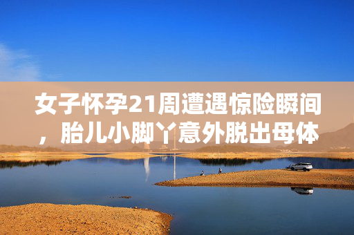 女子怀孕21周遭遇惊险瞬间，胎儿小脚丫意外脱出母体