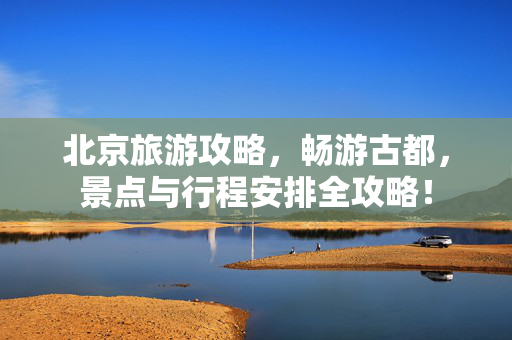 北京旅游攻略，畅游古都，景点与行程安排全攻略！