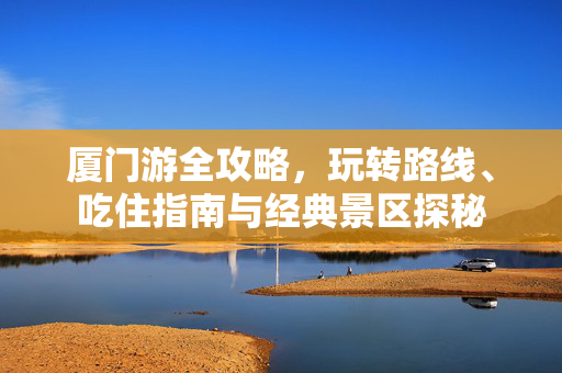厦门游全攻略，玩转路线、吃住指南与经典景区探秘