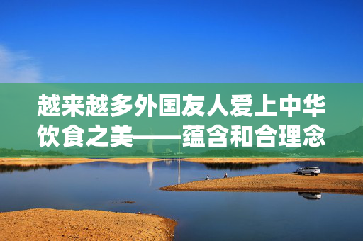 越来越多外国友人爱上中华饮食之美——蕴含和合理念传统与现代交融