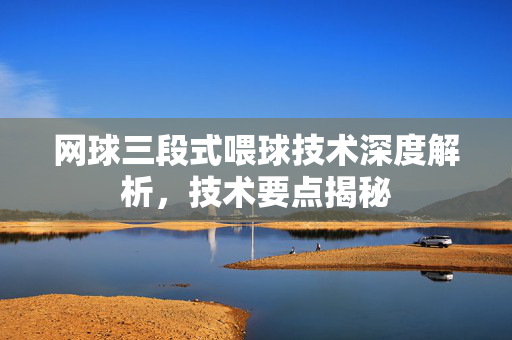 网球三段式喂球技术深度解析，技术要点揭秘