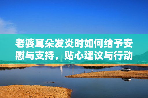 老婆耳朵发炎时如何给予安慰与支持，贴心建议与行动指南