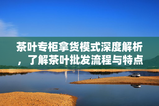 茶叶专柜拿货模式深度解析，了解茶叶批发流程与特点