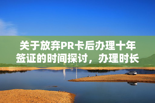 关于放弃PR卡后办理十年签证的时间探讨，办理时长分析关于放弃PR卡办理十年签证的时间解析