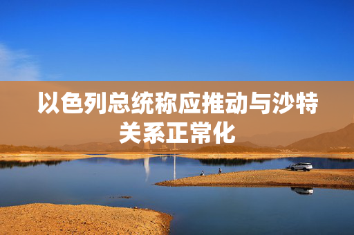以色列总统称应推动与沙特关系正常化