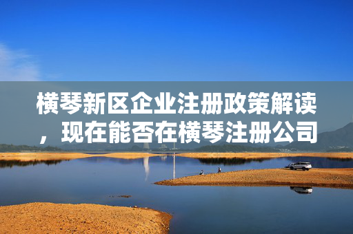 横琴新区企业注册政策解读，现在能否在横琴注册公司及其前景展望